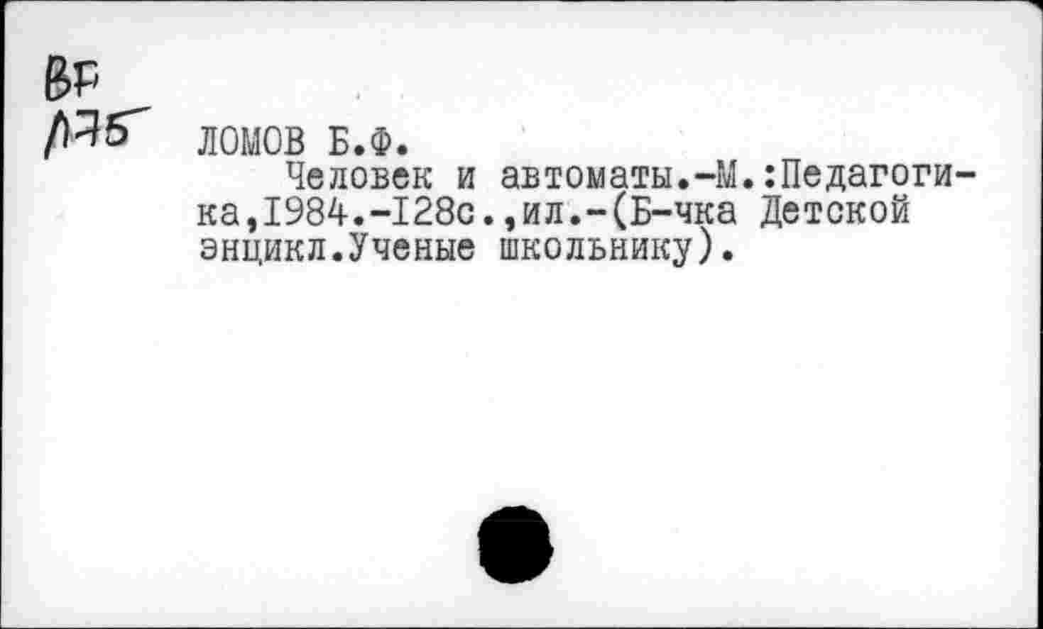 ﻿ЛОМОВ Б.Ф.
Человек и автоматы.-М.:Педагоги ка,1984.-128с.,ил.-(Б-чка Детской энцикл.Ученые школьнику).